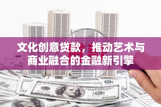 玛曲文化创意贷款，推动艺术与商业融合的金融新引擎