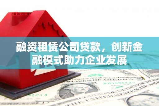 玛曲融资租赁公司贷款，创新金融模式助力企业发展