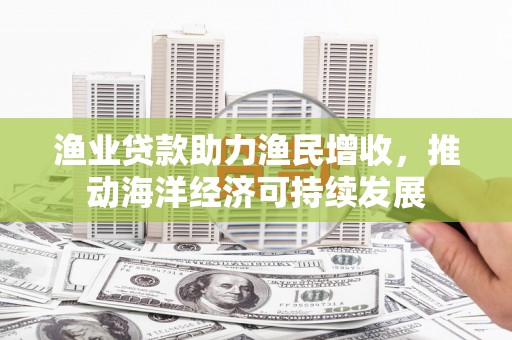 玛曲渔业贷款助力渔民增收，推动海洋经济可持续发展