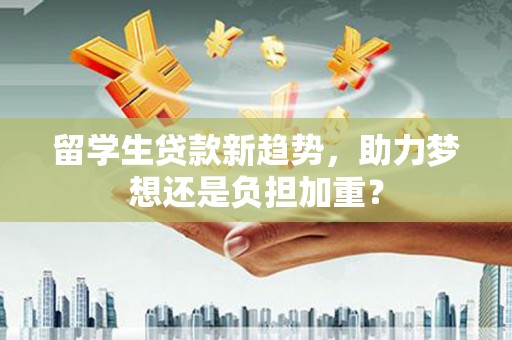 玛曲留学生贷款新趋势，助力梦想还是负担加重？